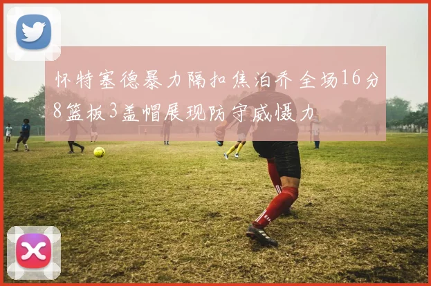 怀特塞德暴力隔扣焦泊乔全场16分8篮板3盖帽展现防守威慑力