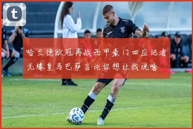 哈兰德欧冠再战西甲豪门回应记者无缘皇马巴萨言论你想让我说啥