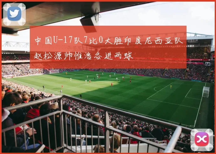 中国U-17队7比0大胜印度尼西亚队赵松源帅惟浩各进两球