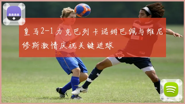 皇马2-1力克巴列卡诺姆巴佩与维尼修斯激情庆祝关键进球