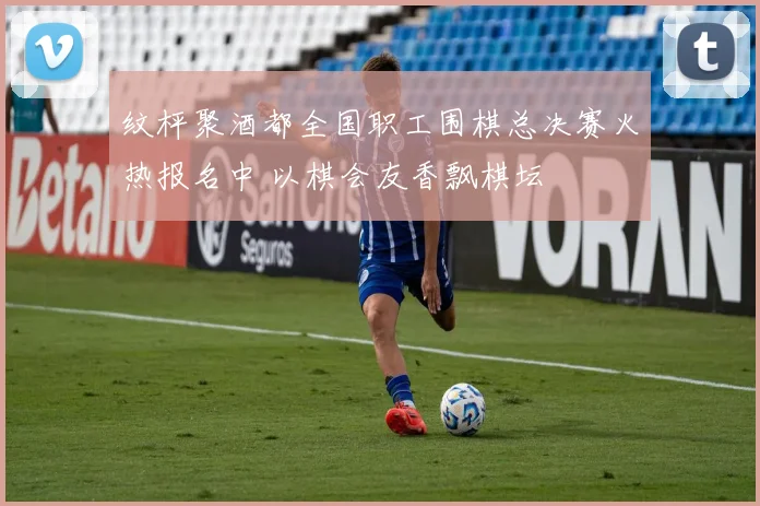 纹枰聚酒都全国职工围棋总决赛火热报名中 以棋会友香飘棋坛