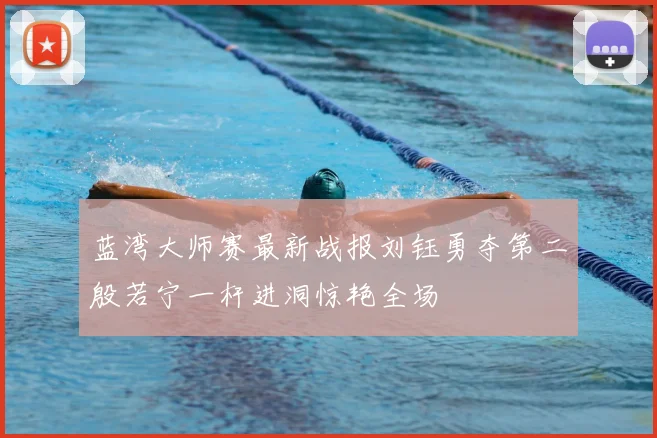 蓝湾大师赛最新战报刘钰勇夺第二殷若宁一杆进洞惊艳全场