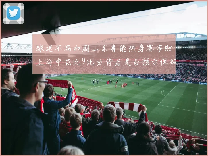 球迷不满加剧山东鲁能热身赛惨败上海申花比9比分背后是否预示保级困局